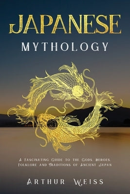 Japanese Mythology: A Fascinating Guide to the Gods, Heroes, Folklore and Traditions of Ancient Japan by Weiss, Arthur