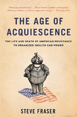 The Age of Acquiescence: The Life and Death of American Resistance to Organized Wealth and Power by Fraser, Steve