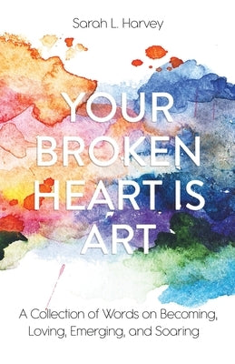 Your Broken Heart is Art: A Collection of Words on Becoming, Loving, Emerging, and Soaring by Harvey, Sarah L.