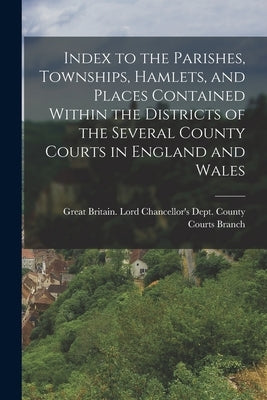 Index to the Parishes, Townships, Hamlets, and Places Contained Within the Districts of the Several County Courts in England and Wales by Great Britain Lord Chancellor's Dept