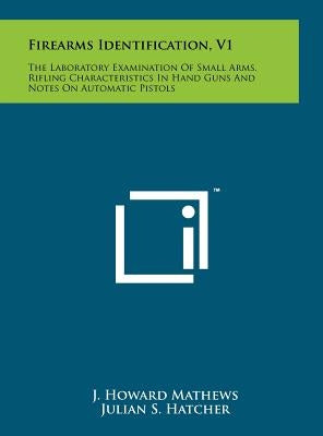 Firearms Identification, V1: The Laboratory Examination Of Small Arms, Rifling Characteristics In Hand Guns And Notes On Automatic Pistols by Mathews, J. Howard