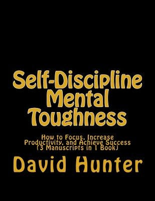 Self-Discipline Mental Toughness: How to Focus, Increase Productivity, and Achieve Success (3 Manuscripts in 1 Book) by Hunter, David a.