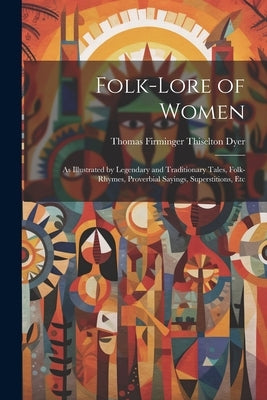 Folk-Lore of Women: As Illustrated by Legendary and Traditionary Tales, Folk-Rhymes, Proverbial Sayings, Superstitions, Etc by Dyer, Thomas Firminger Thiselton