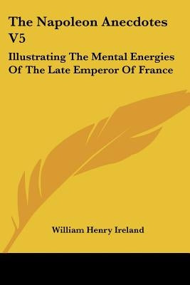 The Napoleon Anecdotes V5: Illustrating The Mental Energies Of The Late Emperor Of France: And The Characters And Actions Of His Contemporary Sta by Ireland, William Henry