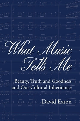 What Music Tells Me: Beauty, Truth and Goodness and Our Cultural Inheritance by Eaton, David