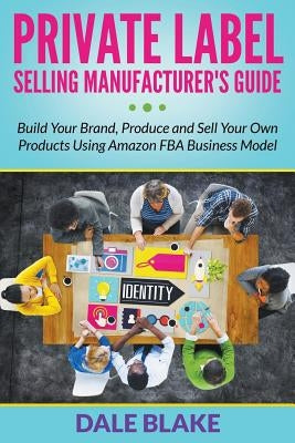 Private Label Selling Manufacturer's Guide: Build Your Brand, Produce and Sell Your Own Products Using Amazon FBA Business Model by Blake, Dale