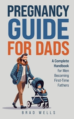 Pregnancy Guide For Dads: A Complete Handbook For Men Becoming First-Time Fathers by Wells, Brad