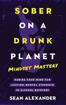 Sober On A Drunk Planet: Mindset Mastery. Rewire Your Mind For Lasting Mental Strength In Alcohol Recovery by Alexander, Sean