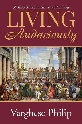 Living Audaciously: 30 Reflections on Renaissance Paintings by Varghese Philip