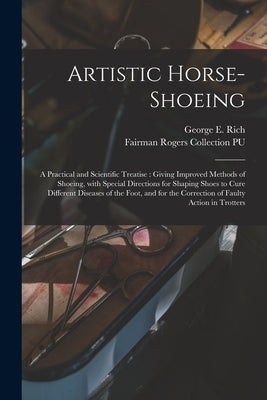 Artistic Horse-shoeing: a Practical and Scientific Treatise: Giving Improved Methods of Shoeing, With Special Directions for Shaping Shoes to by Rich, George E. 1847-