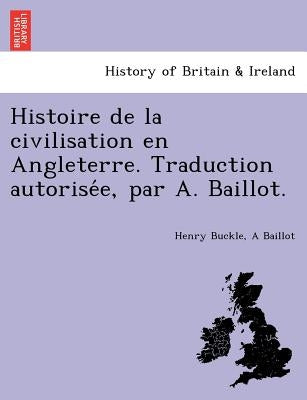 Histoire de La Civilisation En Angleterre. Traduction Autorise E, Par A. Baillot. by Buckle, Henry