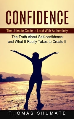 Confidence: The Ultimate Guide to Lead With Authenticity (The Truth About Self-confidence and What It Really Takes to Create It) by Shumate, Thomas