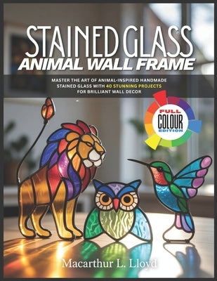 Stained Glass Animal Wall Frame: Master the Art of Animal-Inspired Handmade Stained Glass with 40 Stunning Projects for Brilliant Wall Decor by Lloyd, MacArthur L.