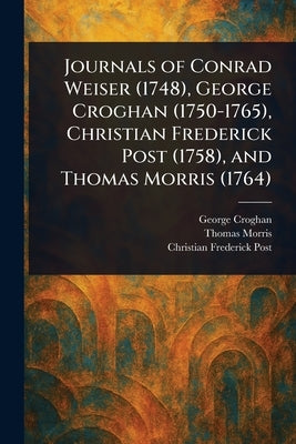 Journals of Conrad Weiser (1748), George Croghan (1750-1765), Christian Frederick Post (1758), and Thomas Morris (1764) by Croghan, George