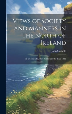 Views of Society and Manners in the North of Ireland: In a Series of Letters Written in the Year 1818 by Gamble, John
