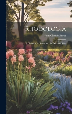 Rhodologia: A Discourse on Roses, and the Odour of Rose by Sawer, John Charles