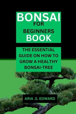 Bonsai for Beginners Book: The Essential Guide on How to Grow a Healthy Bonsai-Tree by Edward, Aria S.