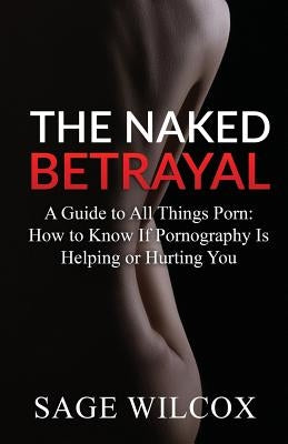 The Naked Betrayal: A Guide to All Things Porn: How to Know If Pornography Is Helping or Hurting You by Wilcox, Sage