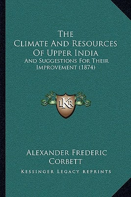 The Climate And Resources Of Upper India: And Suggestions For Their Improvement (1874) by Corbett, Alexander Frederic