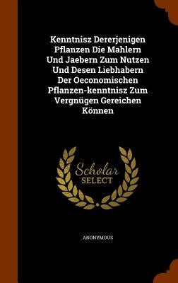 Kenntnisz Dererjenigen Pflanzen Die Mahlern Und Jaebern Zum Nutzen Und Desen Liebhabern Der Oeconomischen Pflanzen-kenntnisz Zum Vergnügen Gereichen K by Anonymous