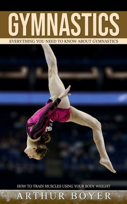 Gymnastics: Everything You Need to Know About Gymnastics (How to train muscles using your body weight) by Boyer, Arthur