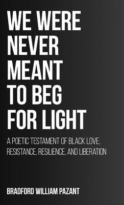 We Were Never Meant To Beg For Light: A Poetic Testament of Black Love, Resistance, Resilience, and Liberation by Pazant, Bradford William