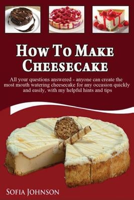 How to Make Cheesecake: Anyone can Create the most Mouth Watering Cheesecake for any Occasion Quickly and Easily, with my Helpful Hints and Ti by Johnson, Sofia