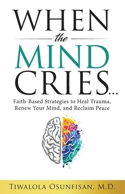 When the Mind Cries: Faith-Based Strategies to Heal Trauma, Renew Your Mind, and Reclaim Peace by Osunfisan M. D., Tiwalola