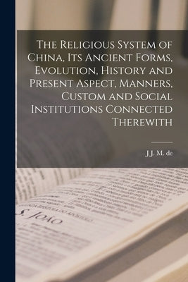 The Religious System of China, its Ancient Forms, Evolution, History and Present Aspect, Manners, Custom and Social Institutions Connected Therewith by Groot, J. J. M. De 1854-1921