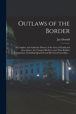 Outlaws of the Border: A Complete and Authentic History of the Lives of Frank and Jesse James, the Younger Brothers, and Their Robber Compani by Donald, Jay
