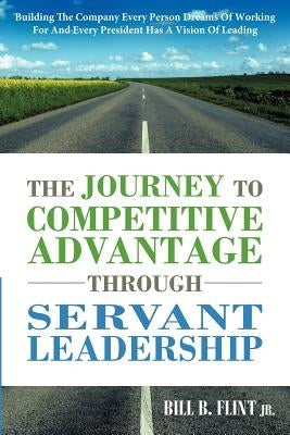 The Journey to Competitive Advantage Through Servant Leadership: Building the Company Every Person Dreams of Working for and Every President Has a VIS by Flint, Bill B., Jr.