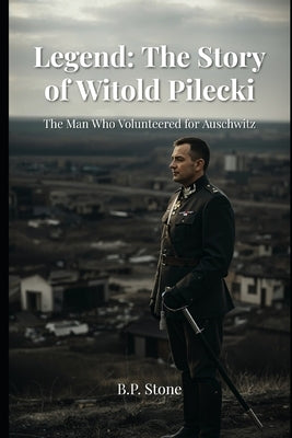 Legend: The Story of Witold Pilecki: The Man Who Volunteered For Auschwitz by Stone, B. P.