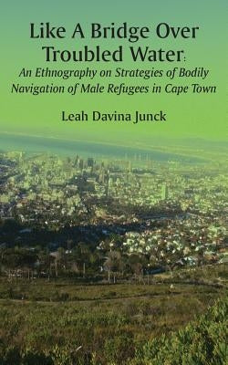 Like A Bridge Over Troubled Water: An Ethnography on Strategies of Bodily Navigation of Male Refugees in Cape Town by Junck, Leah