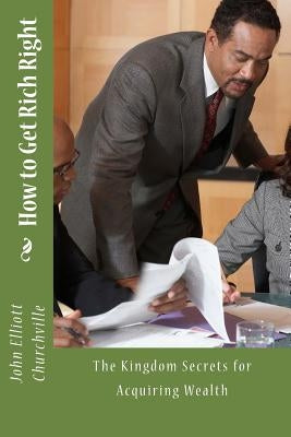How to Get Rich Right: The Kingdom Secrets for Acquiring Wealth by Churchville Ph. D., John Elliott