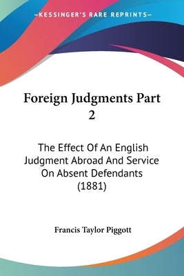 Foreign Judgments Part 2: The Effect Of An English Judgment Abroad And Service On Absent Defendants (1881) by Piggott, Francis Taylor