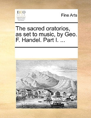 The Sacred Oratorios, as Set to Music, by Geo. F. Handel. Part I. ... by Multiple Contributors