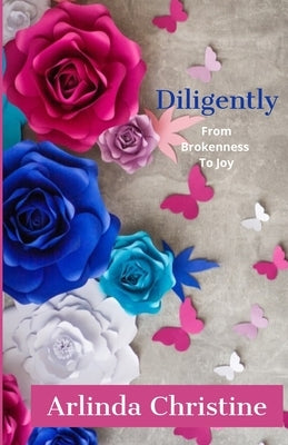 Diligently: From Brokenness To Joy by Christine, Arlinda
