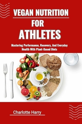Vegan Nutrition for Athletes: Mastering Performance, Recovery, And Everyday Health With Plant-Based Diets by Harry, Charlotte