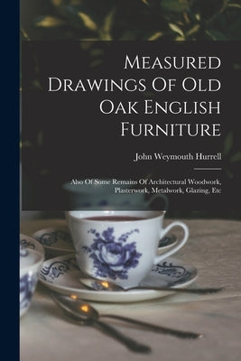 Measured Drawings Of Old Oak English Furniture: Also Of Some Remains Of Architectural Woodwork, Plasterwork, Metalwork, Glazing, Etc by Hurrell, John Weymouth