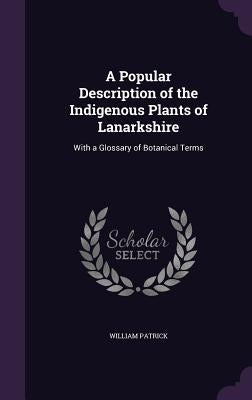 A Popular Description of the Indigenous Plants of Lanarkshire: With a Glossary of Botanical Terms by Patrick, William
