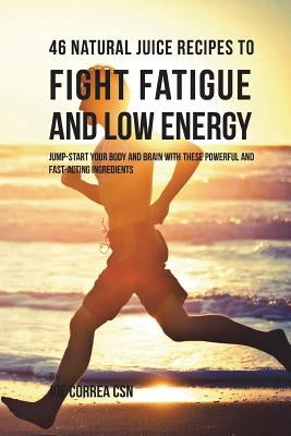 46 Natural Juice Recipes to Fight Fatigue and Low Energy: Jump-start Your Body and Brain with These Powerful and Fastacting Ingredients by Correa Csn, Joe