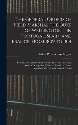 The General Orders of Field Marshal the Duke of Wellington ... in Portugal, Spain, and France, From 1809 to 1814: In the Low Countries and France in 1 by Wellington, Arthur Wellesley