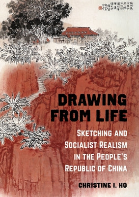 Drawing from Life: Sketching and Socialist Realism in the People's Republic of China by Ho, Christine I.