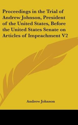 Proceedings in the Trial of Andrew Johnson, President of the United States, Before the United States Senate on Articles of Impeachment V2 by Johnson, Andrew
