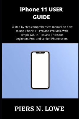 iPhone 11 USER GUIDE: A step by step comprehensive manual on how to use iPhone 11, Pro and Pro Max, with simple iOS 14 Tips and Tricks for b by N. Lowe, Piers