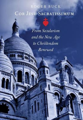 Cor Jesu Sacratissimum: From Secularism and the New Age to Christendom Renewed by Buck, Roger