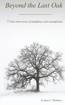 Beyond the Last Oak: 77 Ultra Short Stories of Mindfulness & Contemplation by Washburn, James C.