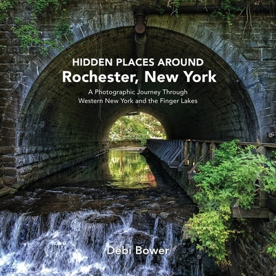 Hidden Places Around Rochester, New York: A Photographic Journey Through Western New York and the Finger Lakes by Bower