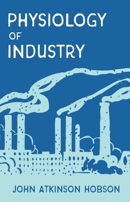 The Physiology of Industry: Being an Exposure of Certain Fallacies in Existing Theories of Economics by Hobson, John Atkinson
