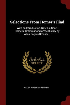 Selections From Homer's Iliad: With an Introduction, Notes, a Short Homeric Grammar and a Vocabulary by Allen Rogers Brenner .. by Brenner, Allen Rogers